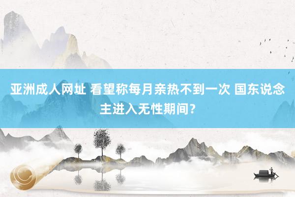 亚洲成人网址 看望称每月亲热不到一次 国东说念主进入无性期间？