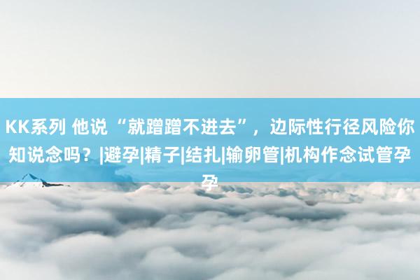 KK系列 他说 “就蹭蹭不进去”，边际性行径风险你知说念吗？|避孕|精子|结扎|输卵管|机构作念试管孕