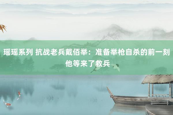 瑶瑶系列 抗战老兵戴佰举：准备举枪自杀的前一刻 他等来了救兵