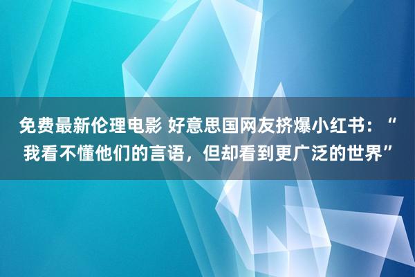免费最新伦理电影 好意思国网友挤爆小红书：“我看不懂他们的言语，但却看到更广泛的世界”