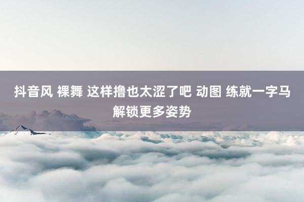 抖音风 裸舞 这样撸也太涩了吧 动图 练就一字马解锁更多姿势