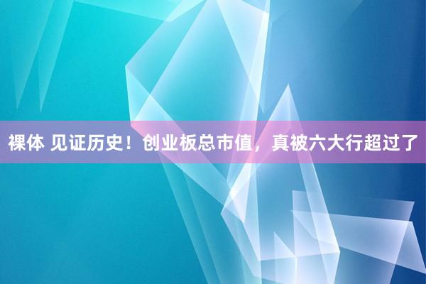 裸体 见证历史！创业板总市值，真被六大行超过了