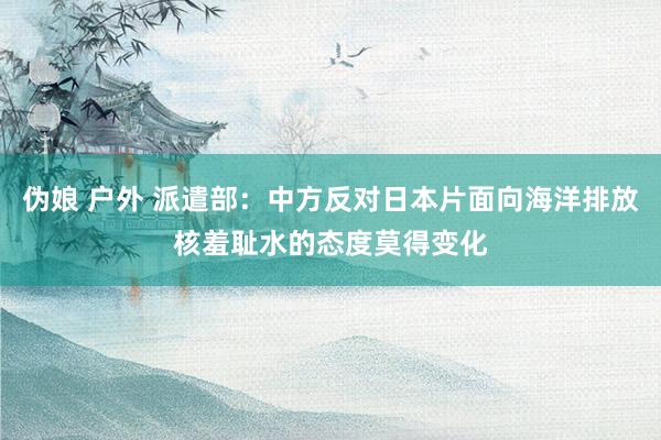 伪娘 户外 派遣部：中方反对日本片面向海洋排放核羞耻水的态度莫得变化