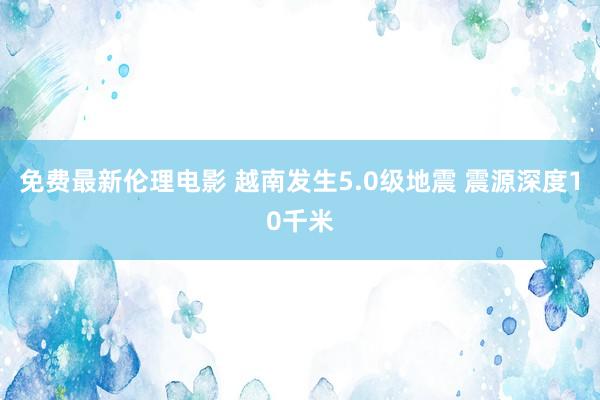 免费最新伦理电影 越南发生5.0级地震 震源深度10千米