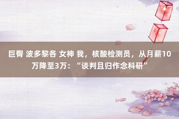 巨臀 波多黎各 女神 我，核酸检测员，从月薪10万降至3万：“谈判且归作念科研”