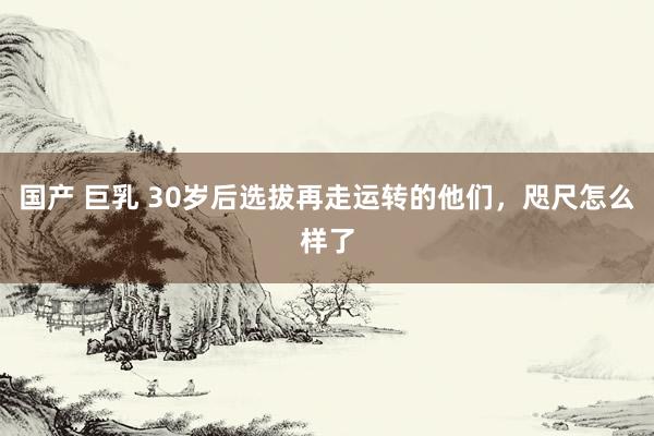 国产 巨乳 30岁后选拔再走运转的他们，咫尺怎么样了