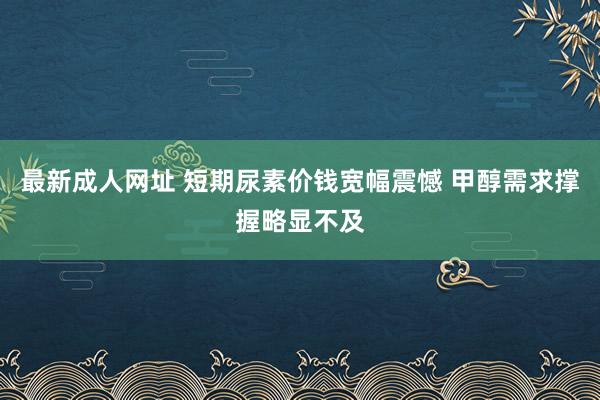 最新成人网址 短期尿素价钱宽幅震憾 甲醇需求撑握略显不及