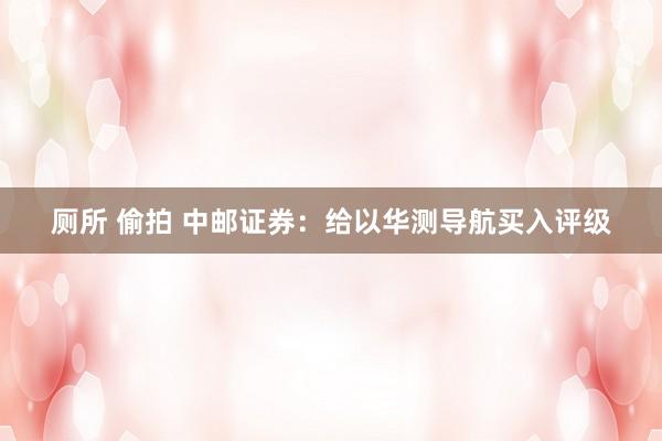 厕所 偷拍 中邮证券：给以华测导航买入评级