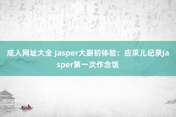 成人网址大全 Jasper大厨初体验：应采儿纪录Jasper第一次作念饭