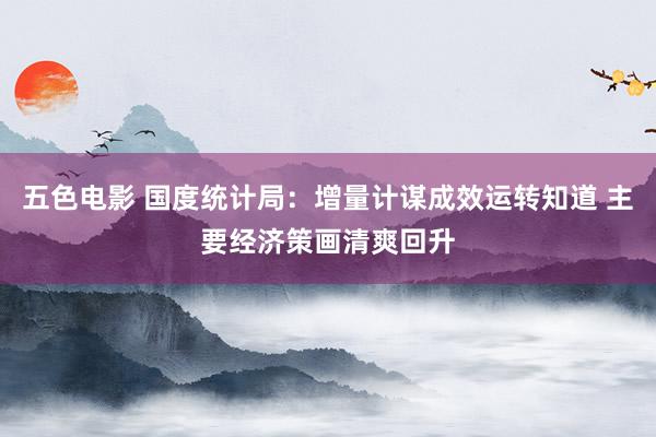 五色电影 国度统计局：增量计谋成效运转知道 主要经济策画清爽回升