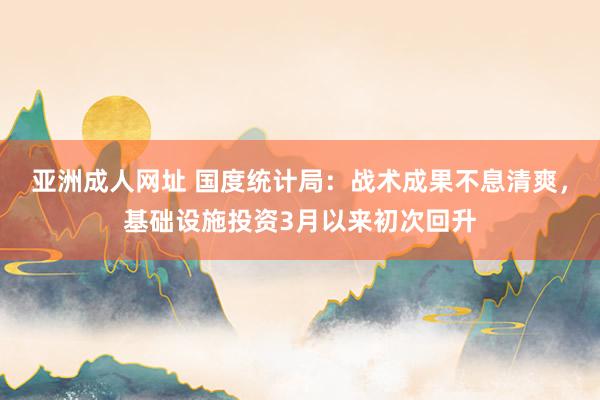 亚洲成人网址 国度统计局：战术成果不息清爽，基础设施投资3月以来初次回升