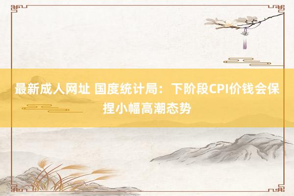 最新成人网址 国度统计局：下阶段CPI价钱会保捏小幅高潮态势