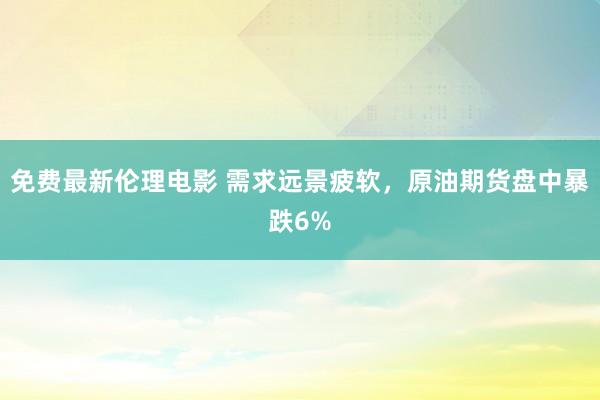 免费最新伦理电影 需求远景疲软，原油期货盘中暴跌6%