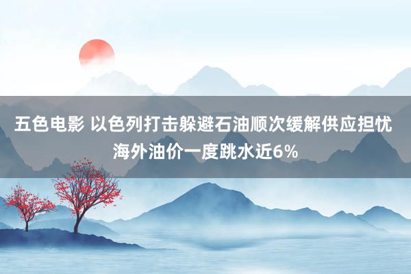 五色电影 以色列打击躲避石油顺次缓解供应担忧 海外油价一度跳水近6%