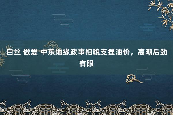 白丝 做爱 中东地缘政事相貌支捏油价，高潮后劲有限