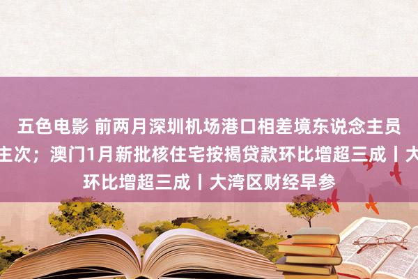 五色电影 前两月深圳机场港口相差境东说念主员超百万东说念主次；澳门1月新批核住宅按揭贷款环比增超三成丨大湾区财经早参