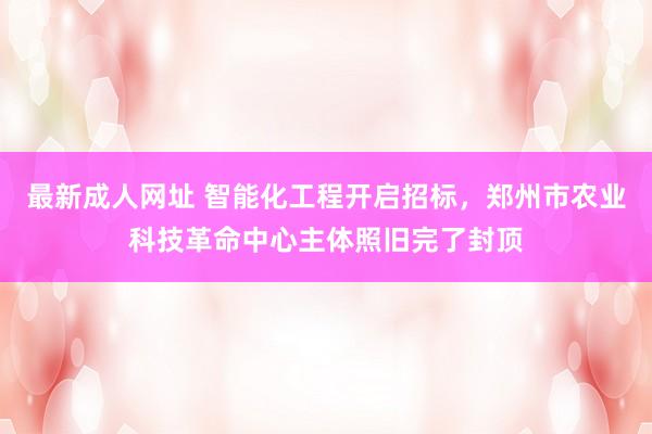 最新成人网址 智能化工程开启招标，郑州市农业科技革命中心主体照旧完了封顶