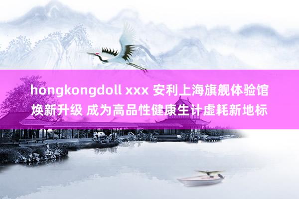hongkongdoll xxx 安利上海旗舰体验馆焕新升级 成为高品性健康生计虚耗新地标
