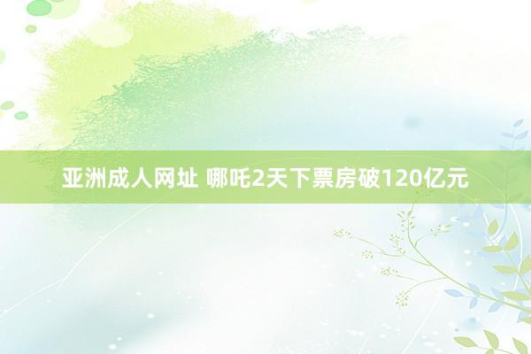 亚洲成人网址 哪吒2天下票房破120亿元