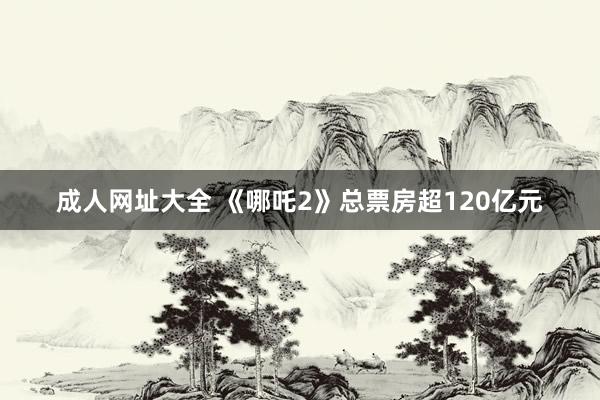 成人网址大全 《哪吒2》总票房超120亿元