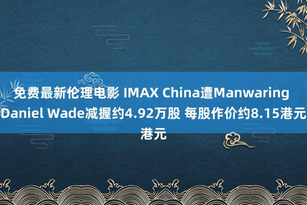 免费最新伦理电影 IMAX China遭Manwaring Daniel Wade减握约4.92万股 每股作价约8.15港元