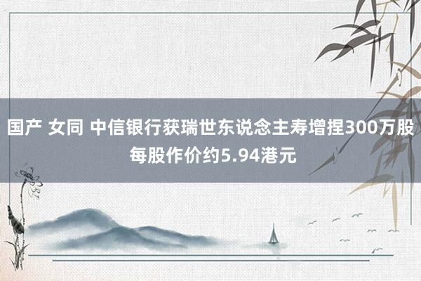 国产 女同 中信银行获瑞世东说念主寿增捏300万股 每股作价约5.94港元