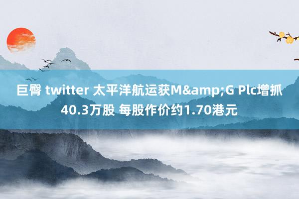 巨臀 twitter 太平洋航运获M&G Plc增抓40.3万股 每股作价约1.70港元