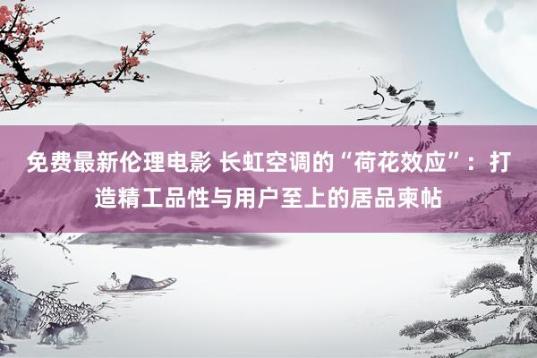 免费最新伦理电影 长虹空调的“荷花效应”：打造精工品性与用户至上的居品柬帖