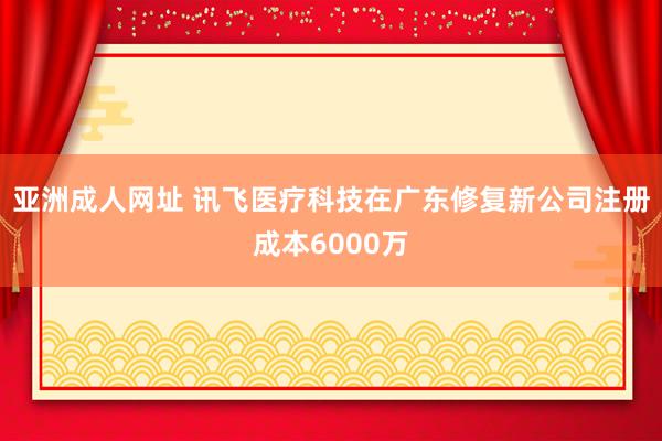 亚洲成人网址 讯飞医疗科技在广东修复新公司注册成本6000万