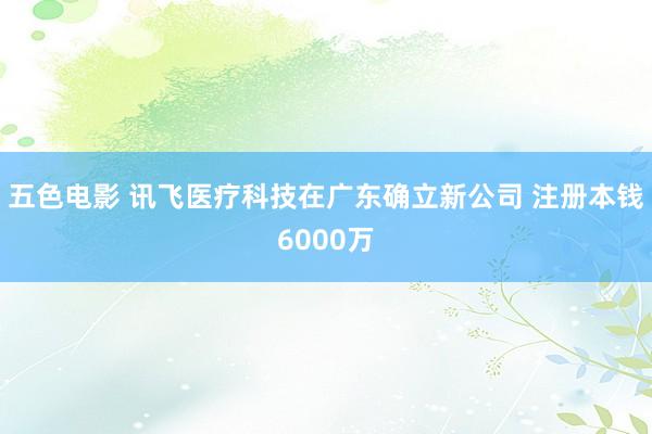 五色电影 讯飞医疗科技在广东确立新公司 注册本钱6000万