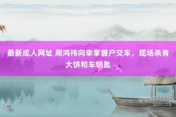 最新成人网址 周鸿祎向幸掌握户交车，现场杀青大饼和车钥匙