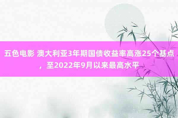 五色电影 澳大利亚3年期国债收益率高涨25个基点，至2022年9月以来最高水平
